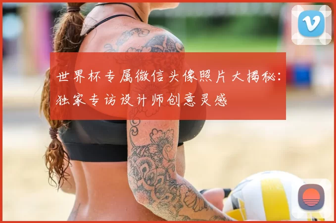 世界杯专属微信头像照片大揭秘：独家专访设计师创意灵感
