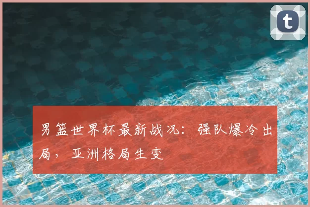 男篮世界杯最新战况:强队爆冷出局,亚洲格局生变