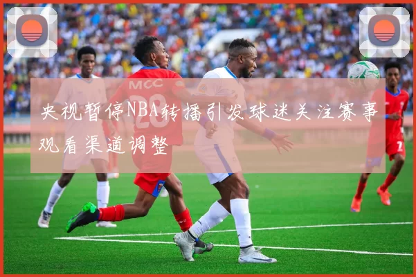 央视暂停NBA转播引发球迷关注赛事观看渠道调整