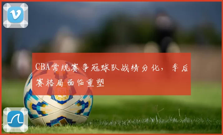 CBA常规赛争冠球队战绩分化，季后赛格局面临重塑