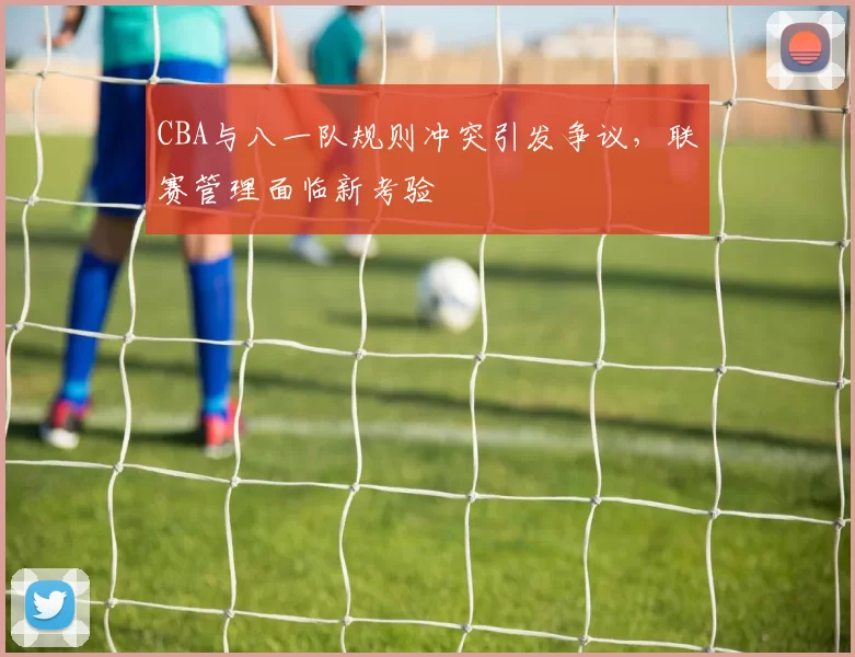 CBA与八一队规则冲突引发争议，联赛管理面临新考验