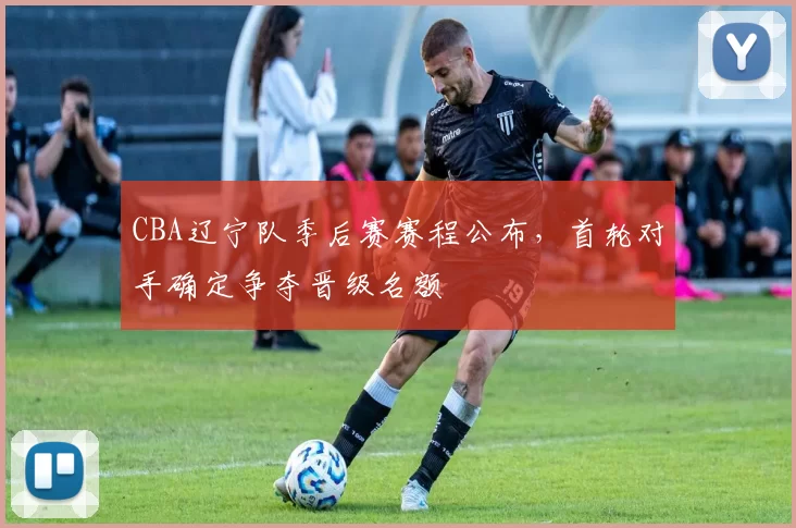 CBA辽宁队季后赛赛程公布，首轮对手确定争夺晋级名额