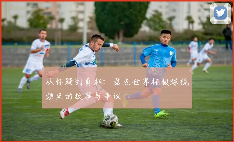 从怀疑到真相：盘点世界杯假球视频里的故事与争议