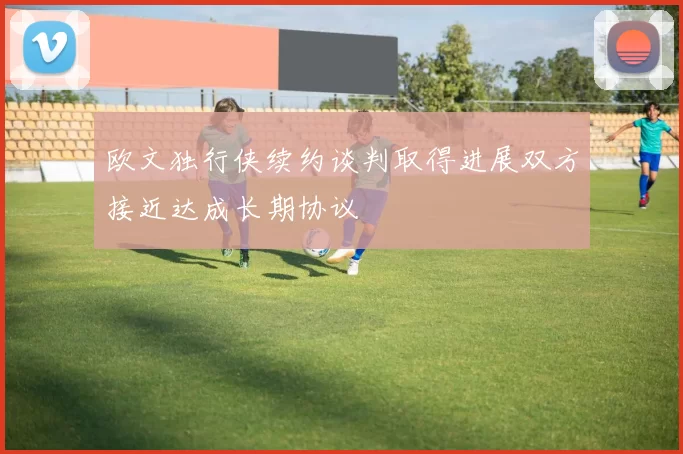 欧文独行侠续约谈判取得进展双方接近达成长期协议