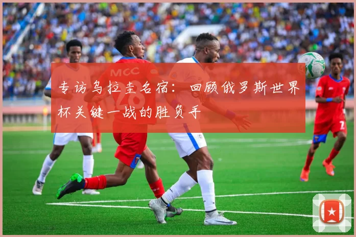 专访乌拉圭名宿:回顾俄罗斯世界杯关键一战的胜负手