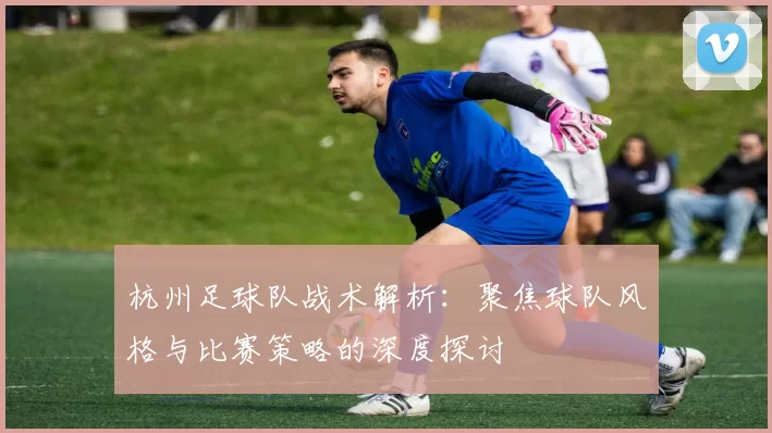 杭州足球队战术解析:聚焦球队风格与比赛策略的深度探讨