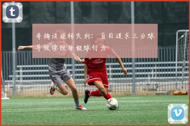 夸梅谈逆转失利：盲目追求三分球导致惨败非假球行为