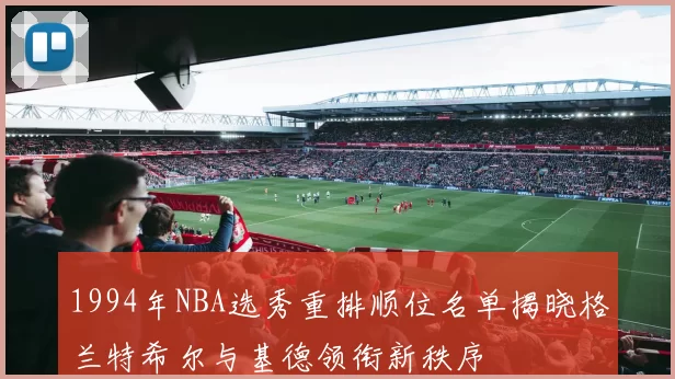 1994年NBA选秀重排顺位名单揭晓格兰特希尔与基德领衔新秩序