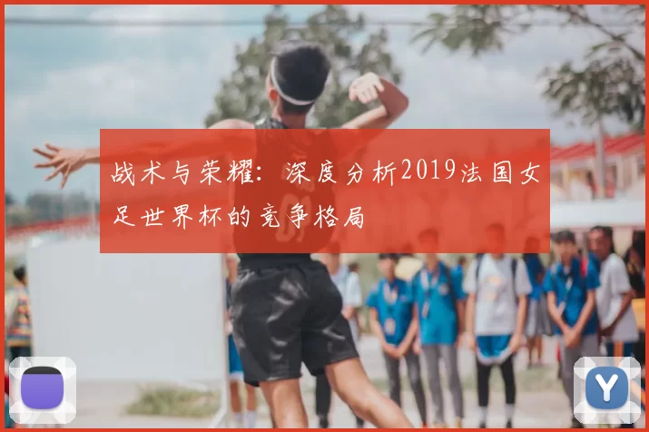 战术与荣耀:深度分析2019法国女足世界杯的竞争格局