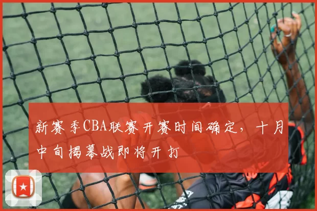新赛季CBA联赛开赛时间确定,十月中旬揭幕战即将开打