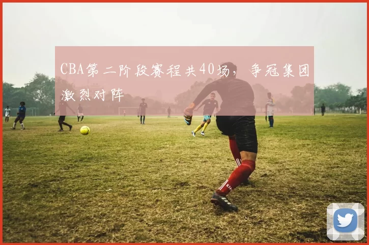 CBA第二阶段赛程共40场,争冠集团激烈对阵