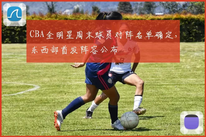 CBA全明星周末球员对阵名单确定，东西部首发阵容公布