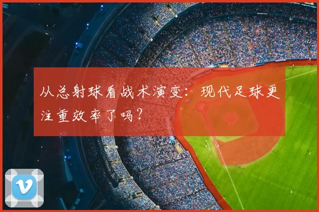 从总射球看战术演变：现代足球更注重效率了吗？