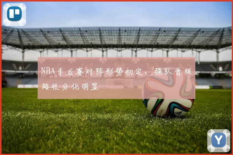 NBA季后赛对阵形势初定，强队晋级路径分化明显