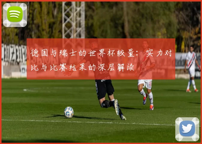 德国与瑞士的世界杯较量:实力对比与比赛结果的深层解读
