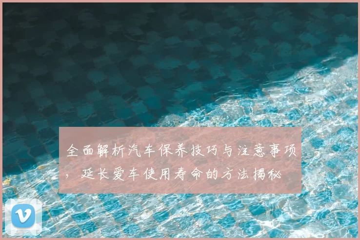 全面解析汽车保养技巧与注意事项，延长爱车使用寿命的方法揭秘