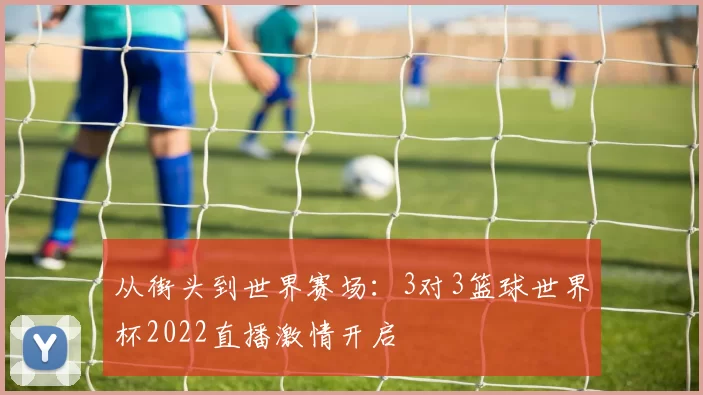 从街头到世界赛场:3对3篮球世界杯2022直播激情开启