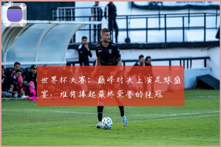 世界杯决赛:巅峰对决上演足球盛宴,谁将捧起最终荣誉的桂冠