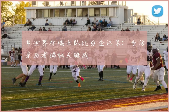 年世界杯瑞士队比分全记录:专访亲历者揭秘关键战