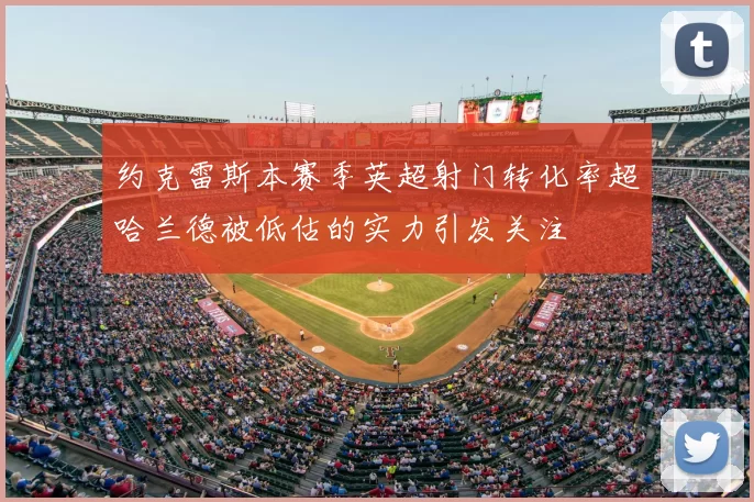约克雷斯本赛季英超射门转化率超哈兰德被低估的实力引发关注