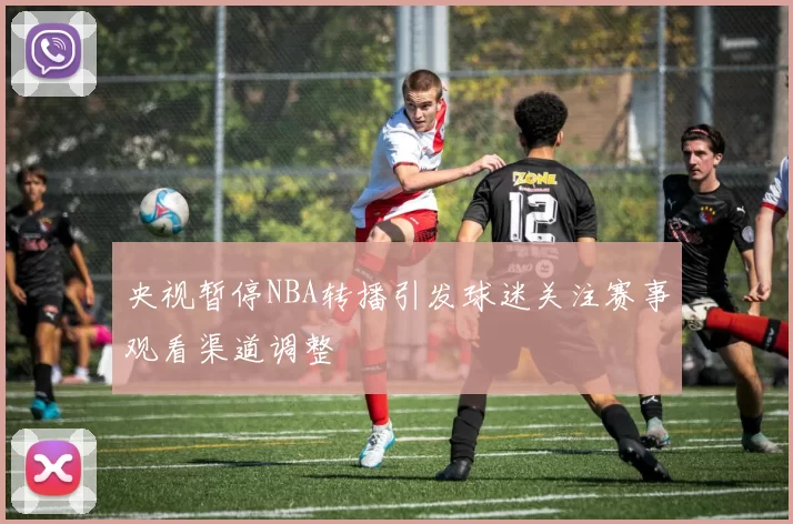 央视暂停NBA转播引发球迷关注赛事观看渠道调整