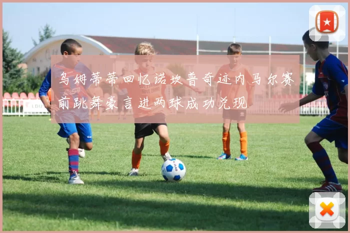 乌姆蒂蒂回忆诺坎普奇迹内马尔赛前跳舞豪言进两球成功兑现