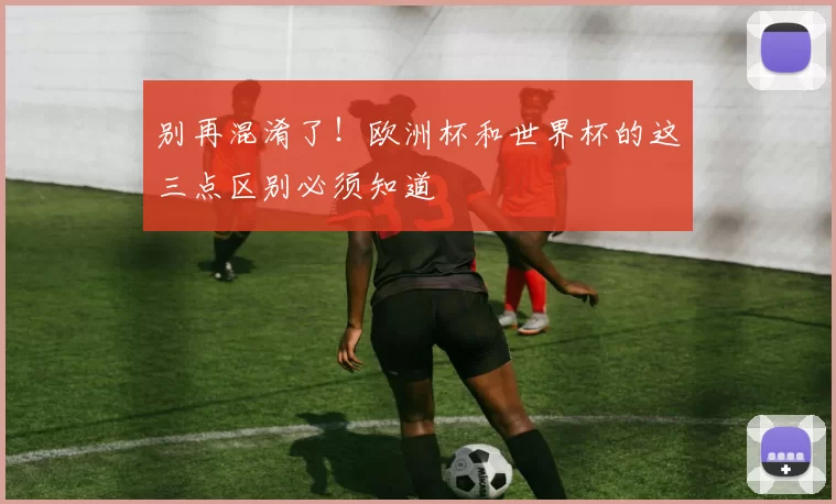 别再混淆了!欧洲杯和世界杯的这三点区别必须知道