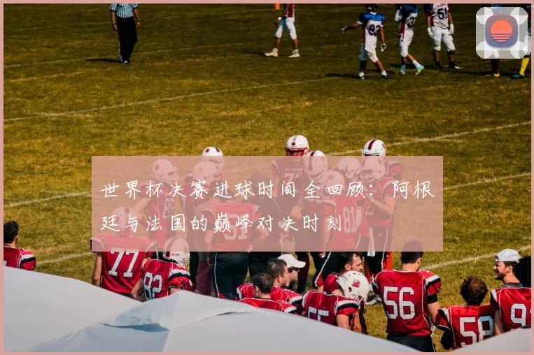 世界杯决赛进球时间全回顾:阿根廷与法国的巅峰对决时刻
