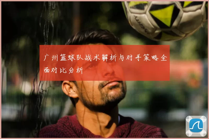 广州篮球队战术解析与对手策略全面对比分析