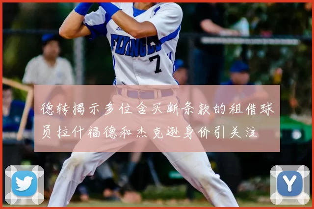 德转揭示多位含买断条款的租借球员拉什福德和杰克逊身价引关注