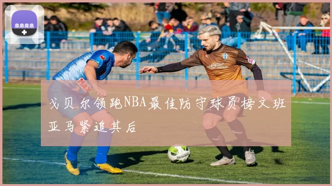 戈贝尔领跑NBA最佳防守球员榜文班亚马紧追其后