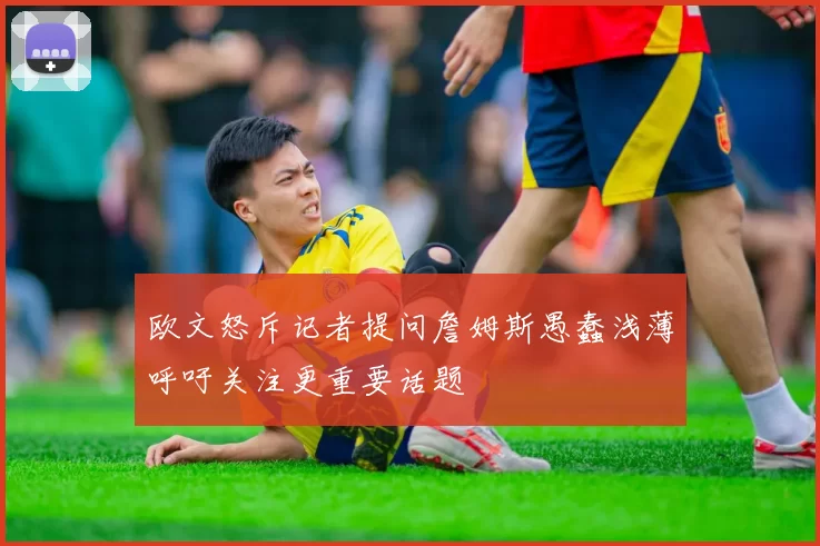 欧文怒斥记者提问詹姆斯愚蠢浅薄呼吁关注更重要话题