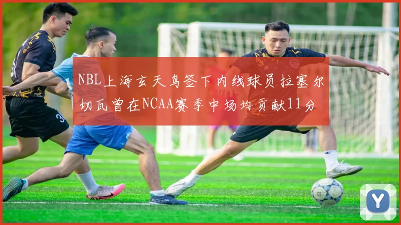 NBL上海玄天鸟签下内线球员拉塞尔切瓦曾在NCAA赛季中场均贡献11分8篮板
