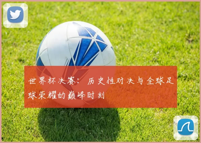 世界杯决赛：历史性对决与全球足球荣耀的巅峰时刻
