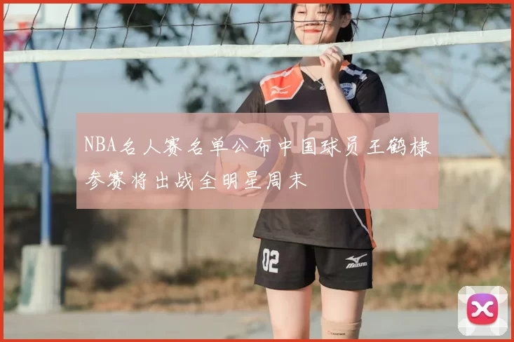 NBA名人赛名单公布中国球员王鹤棣参赛将出战全明星周末
