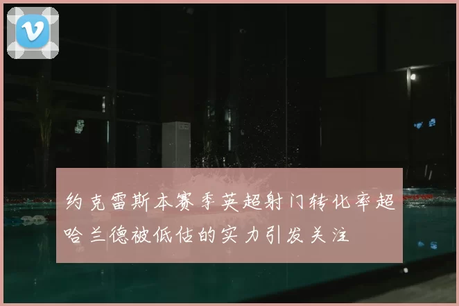 约克雷斯本赛季英超射门转化率超哈兰德被低估的实力引发关注