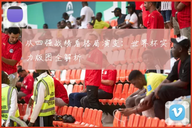 从四强战绩看格局演变:世界杯实力版图全解析