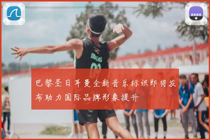 巴黎圣日耳曼全新音乐标识即将发布助力国际品牌形象提升
