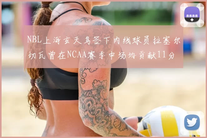 NBL上海玄天鸟签下内线球员拉塞尔切瓦曾在NCAA赛季中场均贡献11分8篮板