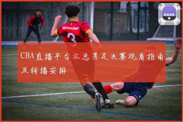 CBA直播平台汇总男足决赛观看指南及转播安排