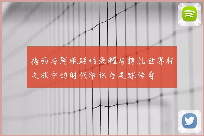 梅西与阿根廷的荣耀与挣扎世界杯之旅中的时代印记与足球传奇