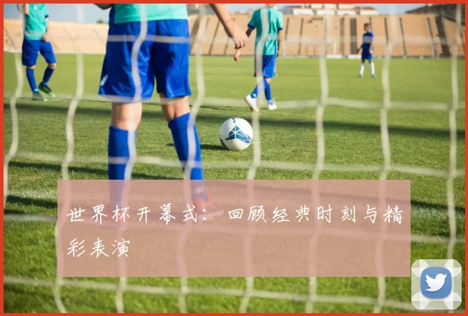 世界杯开幕式:回顾经典时刻与精彩表演