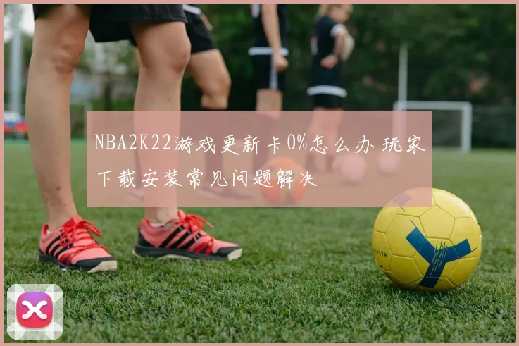 NBA2K22游戏更新卡0%怎么办 玩家下载安装常见问题解决