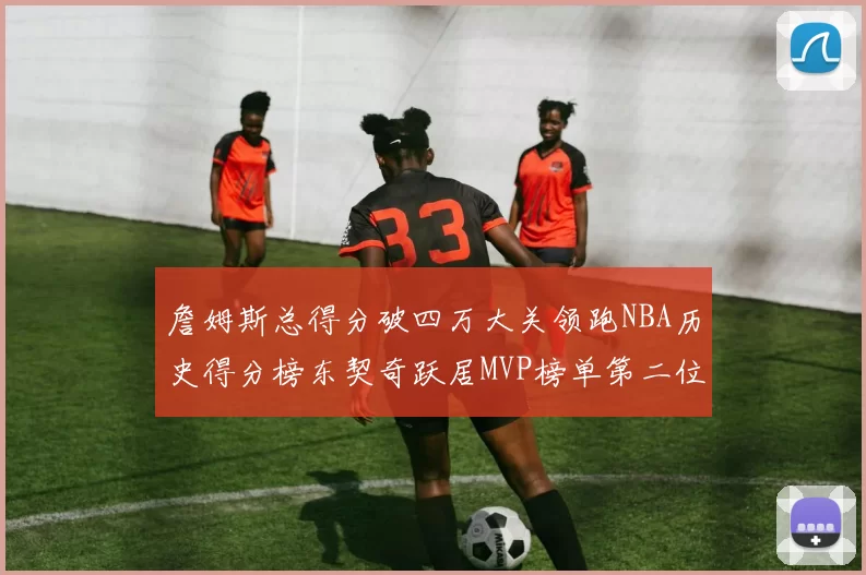 詹姆斯总得分破四万大关领跑NBA历史得分榜东契奇跃居MVP榜单第二位