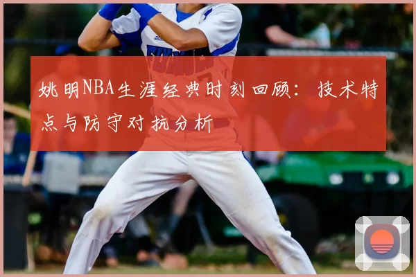 姚明NBA生涯经典时刻回顾:技术特点与防守对抗分析