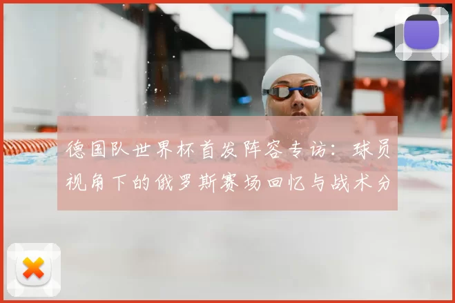 德国队世界杯首发阵容专访:球员视角下的俄罗斯赛场回忆与战术分析