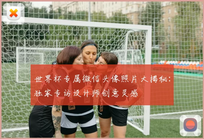 世界杯专属微信头像照片大揭秘：独家专访设计师创意灵感