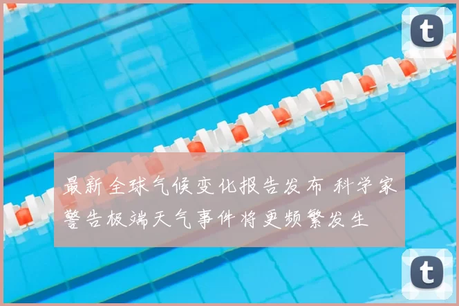 最新全球气候变化报告发布 科学家警告极端天气事件将更频繁发生