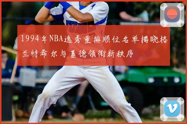 1994年NBA选秀重排顺位名单揭晓格兰特希尔与基德领衔新秩序
