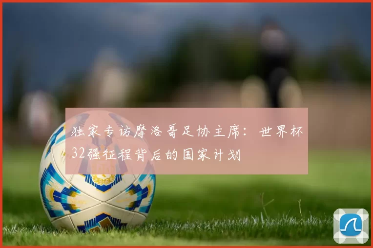 独家专访摩洛哥足协主席：世界杯32强征程背后的国家计划